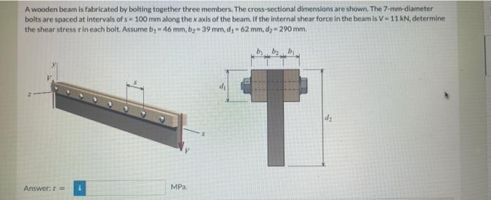 A wooden beam is fabricated by bolting together three members. The cross-sectional dimensions are shown. The 7-mm-diameter
bolts are spaced at intervals of s 100 mm along the x axis of the beam. If the internal shear force in the beam is V-11 kN, determine
the shear stress r in each bolt. Assume by - 46 mm, b₂-39 mm, dj-62 mm, d₂ - 290 mm.
M
Answer: r = i
MPa.
di
T