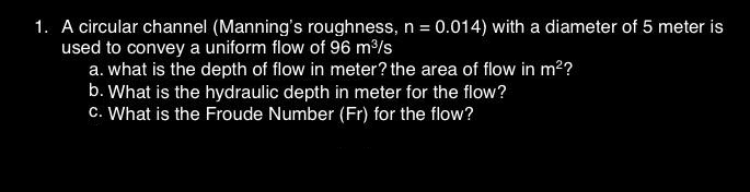 1. A circular channel (Manning's roughness, n = 0.014) with a diameter of 5 meter is
used to convey a uniform flow of 96 m³/s
a. what is the depth of flow in meter? the area of flow in m²?
b. What is the hydraulic depth in meter for the flow?
c. What is the Froude Number (Fr) for the flow?