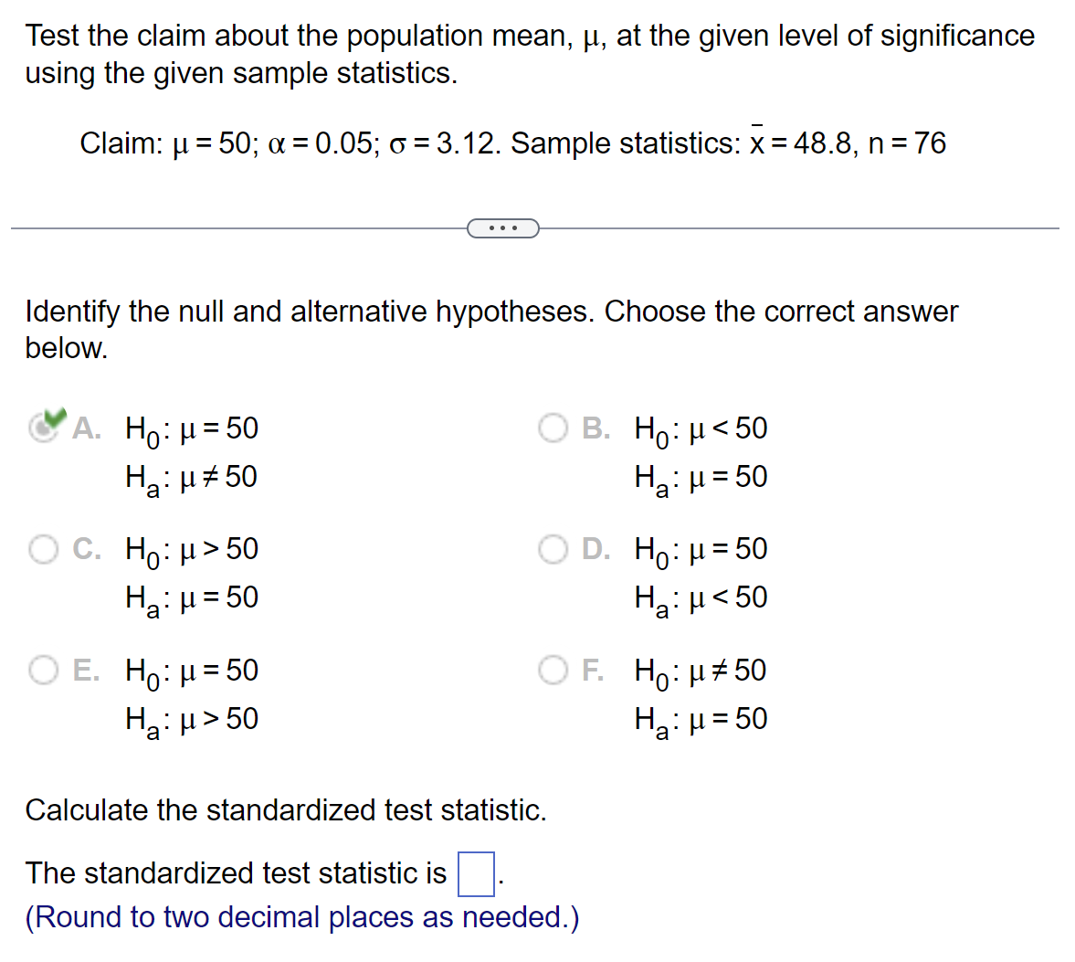 Test the claim about the population mean, µ, at the given level of significance
using the given sample statistics.
Claim: μ = 50; α = 0.05; à = 3.12. Sample statistics: x = 48.8, n = 76
Identify the null and alternative hypotheses. Choose the correct answer
below.
A. Ho: μ = 50
H₂: μ#50
a
O C. Ho: μ> 50
Ha: μ = 50
O E. Ho: μ = 50
H₂:μ>50
O B. Ho: μ<50
H₂: H=50
D. H₂: μ = 50
Hg:μ <50
OF. Ho: μ#50
H₂:μ=50
Calculate the standardized test statistic.
The standardized test statistic is
(Round to two decimal places as needed.)