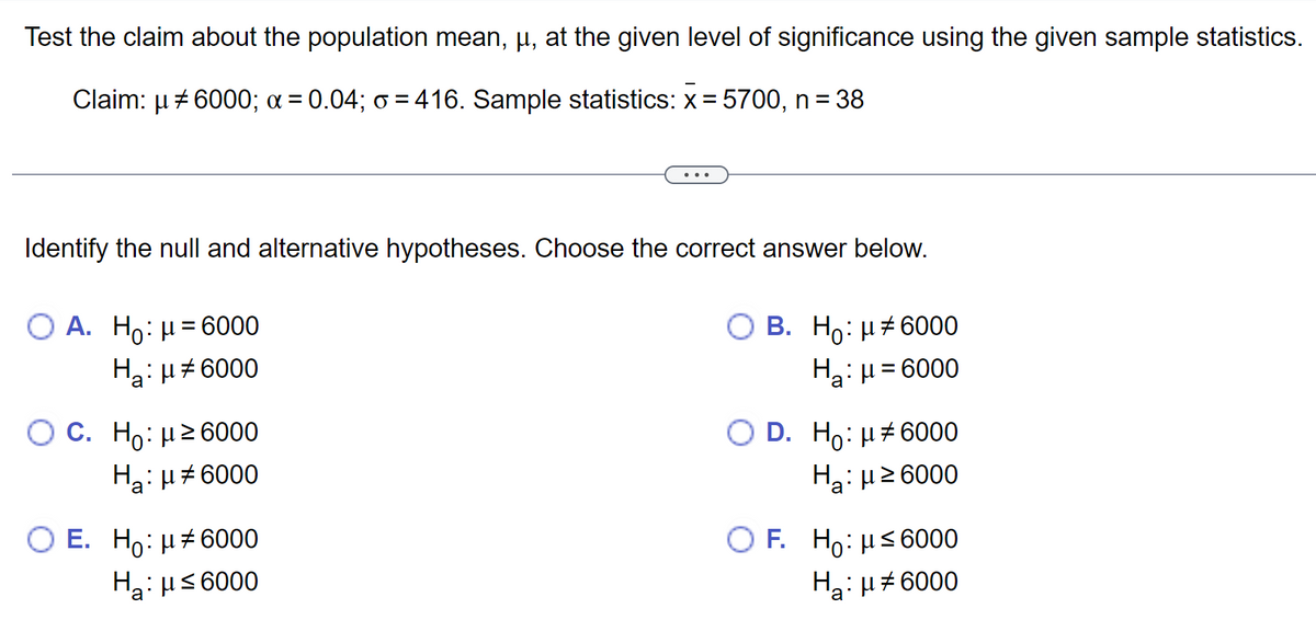 Test the claim about the population mean, µ, at the given level of significance using the given sample statistics.
Claim: μ # 6000; α = 0.04; o = 416. Sample statistics: x = 5700, n = 38
Identify the null and alternative hypotheses. Choose the correct answer below.
O A. Ho: μ = 6000
Ha: μ#6000
OC. Ho: ≥6000
Ha: μ6000
O E. Ho: μ#6000
Hg: μ ≤ 6000
B. H:μ#6000
H₂:μ = 6000
D. H: μ‡6000
H₂:μ ≥6000
OF. Ho: μ≤6000
H₂:μ#6000