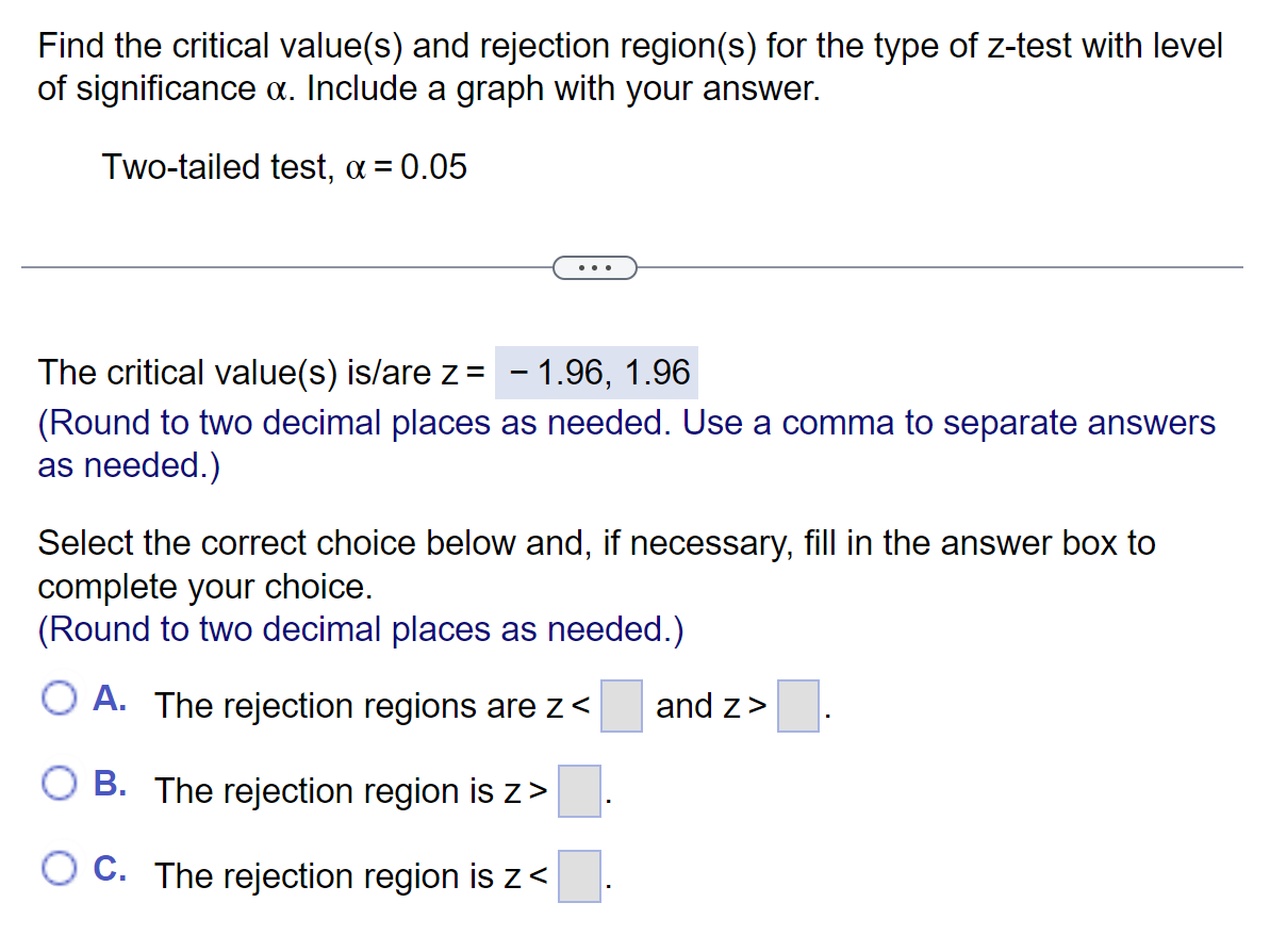 Find the critical value(s) and rejection region(s) for the type of z-test with level
of significance x. Include a graph with your answer.
Two-tailed test, α = 0.05
The critical value(s) is/are z = - 1.96, 1.96
(Round to two decimal places as needed. Use a comma to separate answers
as needed.)
Select the correct choice below and, if necessary, fill in the answer box to
complete your choice.
(Round to two decimal places as needed.)
O A. The rejection regions are z<
B. The rejection region is z>
OC. The rejection region is z<
and z>