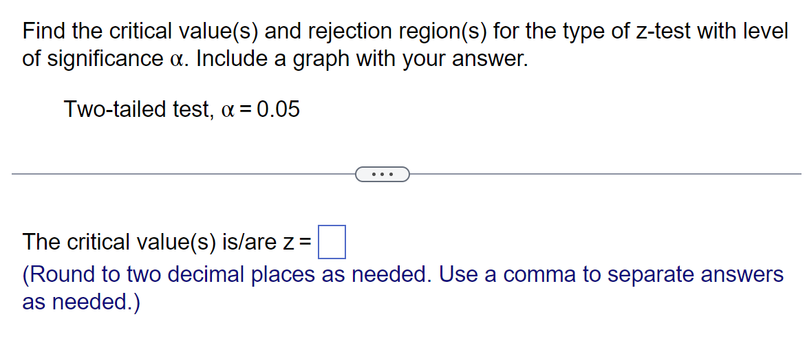 Find the critical value(s) and rejection region(s) for the type of z-test with level
of significance α. Include a graph with your answer.
Two-tailed test, α = 0.05
The critical value(s) is/are z =
(Round to two decimal places as needed. Use a comma to separate answers
as needed.)
