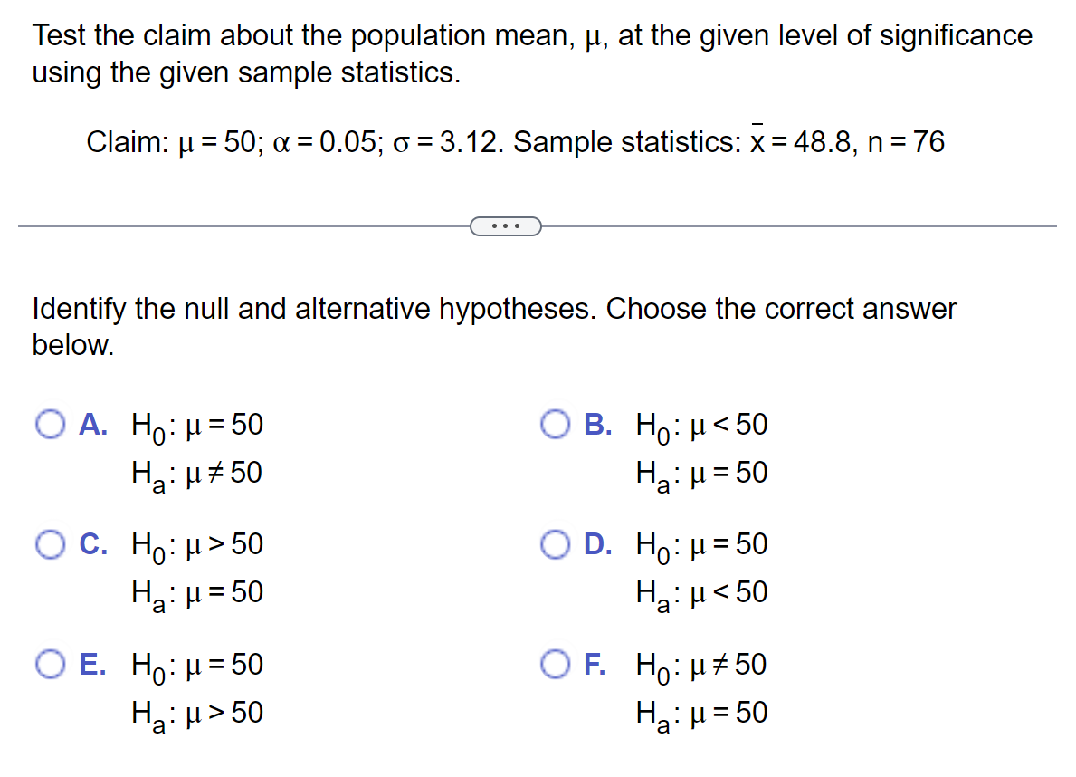 Test the claim about the population mean, µ, at the given level of significance
using the given sample statistics.
Claim: μ = 50; x = 0.05; o = 3.12. Sample statistics: x = 48.8, n = 76
Identify the null and alternative hypotheses. Choose the correct answer
below.
O A. Ho: μ = 50
H₂:μ#50
O C. Ho: μ> 50
H₂: μ = 50
O E. Ho: μ = 50
H₂:μ>50
O B. Ho: μ<50
H₂: H=50
O D. Ho: μ = 50
Ha:μ < 50
O F. Ho: μ#50
H₂:μ=50