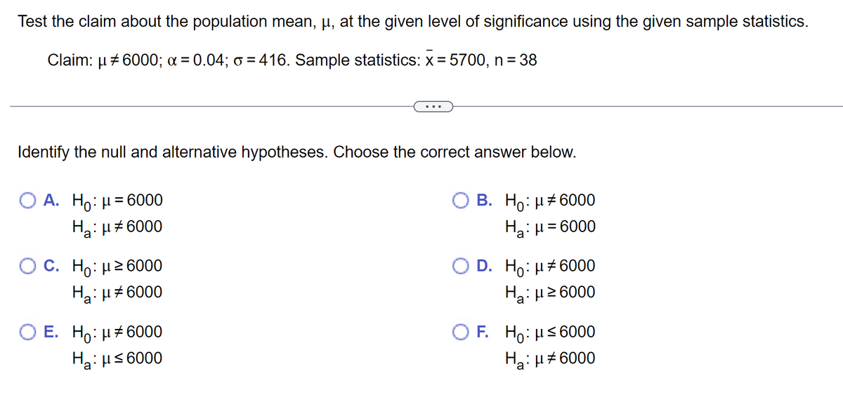Test the claim about the population mean, µ, at the given level of significance using the given sample statistics.
Claim: µ ‡6000; α = 0.04; ∞ = 416. Sample statistics: x = 5700, n = 38
μ
Identify the null and alternative hypotheses. Choose the correct answer below.
O A. Ho: μ = 6000
H₂: μ#6000
'a
O C. Ho: μ ≥6000
Ha: μ#6000
E. Ho: μ#6000
Ha: μ ≤ 6000
B. Ho: μ#6000
H₂: μ = 6000
O D. Ho: μ6000
H₂:μ ≥6000
OF. Ho: μ≤ 6000
Ha: μ#6000