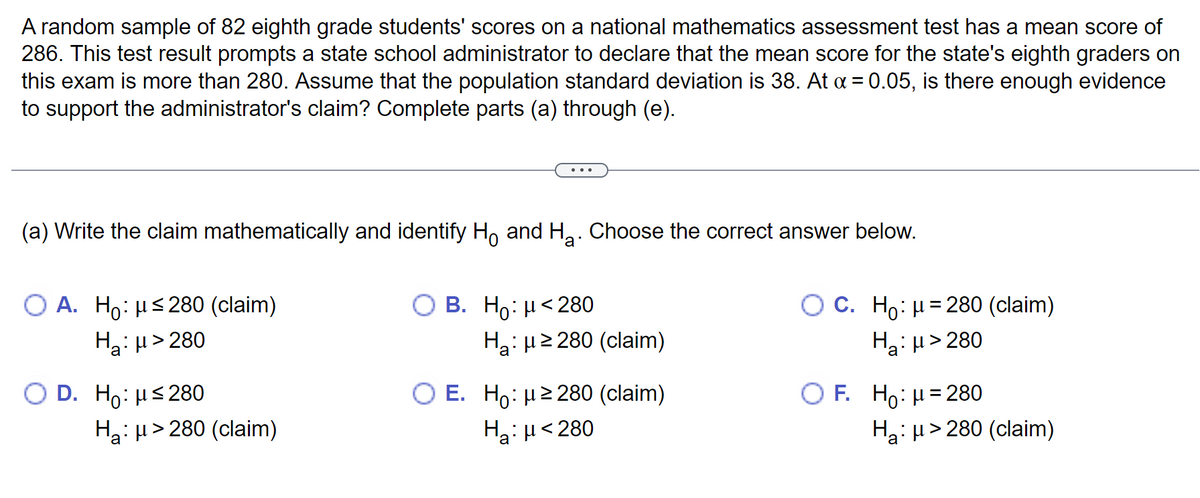 A random sample of 82 eighth grade students' scores on a national mathematics assessment test has a mean score of
286. This test result prompts a state school administrator to declare that the mean score for the state's eighth graders on
this exam is more than 280. Assume that the population standard deviation is 38. At α = 0.05, is there enough evidence
to support the administrator's claim? Complete parts (a) through (e).
(a) Write the claim mathematically and identify Ho and H₂. Choose the correct answer below.
O A. Ho: μ≤280 (claim)
H₂:μ>280
O D. Ho: μ≤280
Ha: μ> 280 (claim)
O B. Ho: μ<280
H₂:μ ≥280 (claim)
O E. Ho: μ ≥280 (claim)
H₂: μ<280
O C. Ho: μ = 280 (claim)
Ha:μ>280
OF. Ho: μ = 280
Ha: μ>280 (claim)
