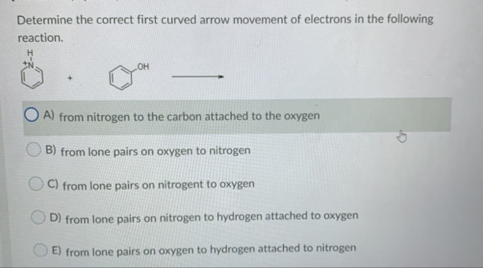 Determine the correct first curved arrow movement of electrons in the following
reaction.
OH
O A) from nitrogen to the carbon attached to the oxygen
B) from lone pairs on oxygen to nitrogen
C) from lone pairs on nitrogent to oxygen
D) from lone pairs on nitrogen to hydrogen attached to oxygen
E) from lone pairs on oxygen to hydrogen attached to nitrogen
