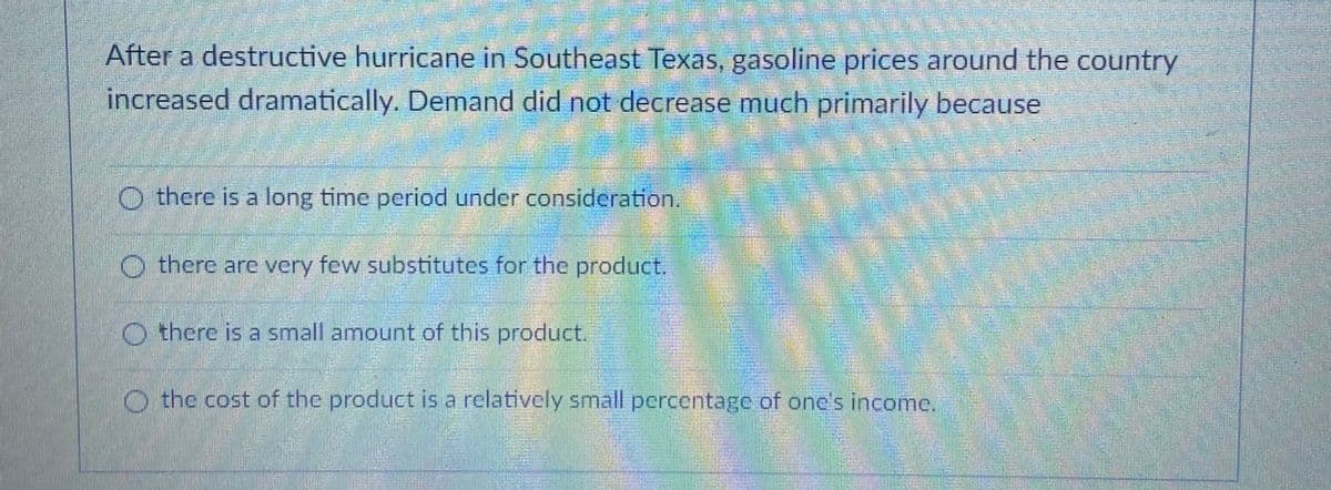 After a destructive hurricane in Southeast Texas, gasoline prices around the country
increased dramatically. Demand did not decrease much primarily because
O there is a long time period under consideration
O there are very few substitutes for the product.
O there is a small amount of this product.
O the cost of the product is a rclatively small percentage of onc's income
