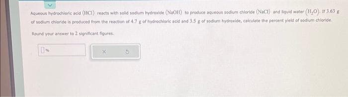 Aqueous hydrochloric acid (HCI) reacts with solid sodium hydroxide (NaOH) to produce aqueous sodium chloride (NaCl) and liquid water (H₂O). If 3.63 g
of sodium chloride is produced from the reaction of 4.7 g of hydrochloric acid and 3.5 g of sodium hydroxide, calculate the percent yield of sodium chloride.
Round your answer to 2 significant figures.
UN