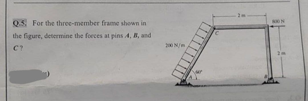 Q.5. For the three-member frame shown in
the figure, determine the forces at pins A, B, and
C?
200 N/m
60
C
2m
800 N
2m