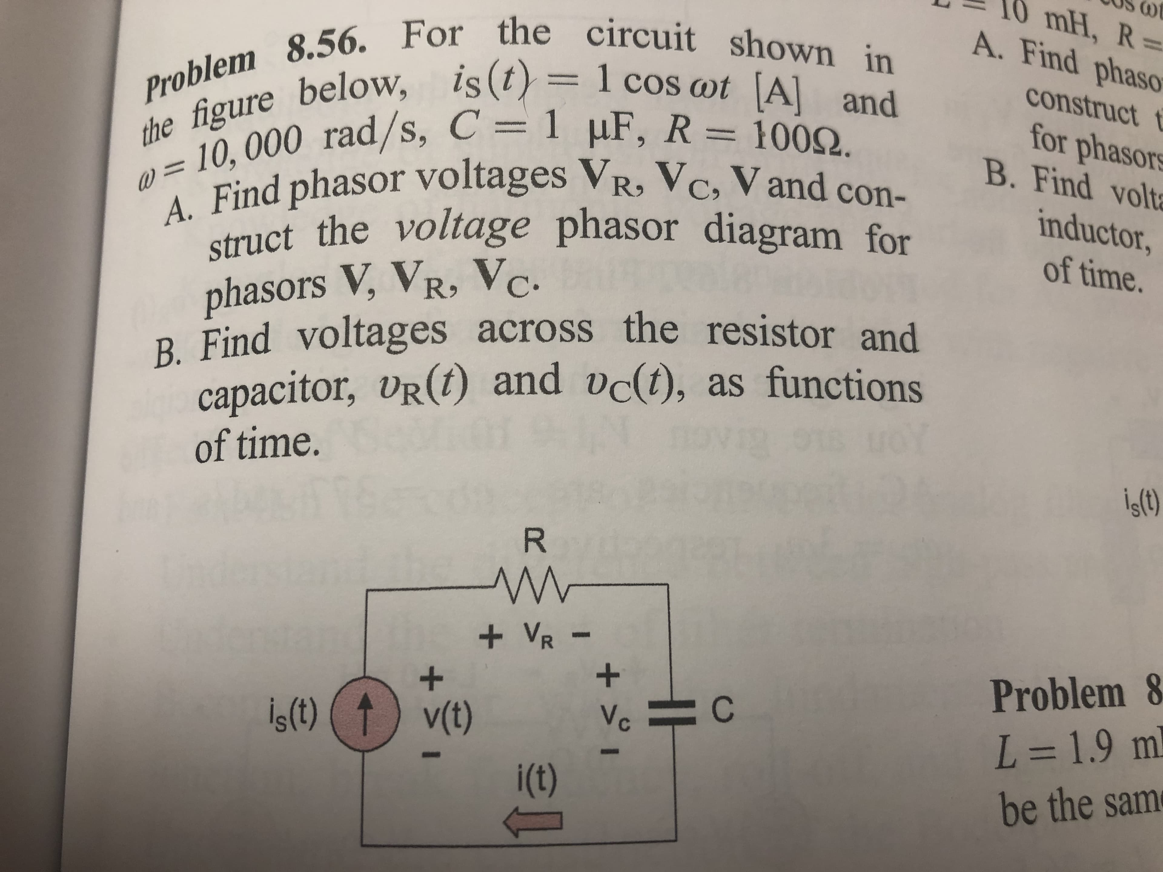 (0t
10 mH, R3D
A. Find phaso
the figure below, is(t) = 1 cos wt A] and
= 10,000 rad/s, C = 1 µF, R = 1002.
Find phasor voltages VR, Vc, V and con
Problem 8.56. For the circuit shown in
construct t
for phasors
B. Find volta
struct the voltage phasor diagram for
inductor,
of time.
phasors V, VR, Vc.
R. Find voltages across the resistor and
capacitor, vr(1) and vc(t), as functions
of time.
İş(t)
the
+ VR-
Problem &
İç(t) 1) v(t)
Vc
L%3D1.9 ml
i(t)
be the same
