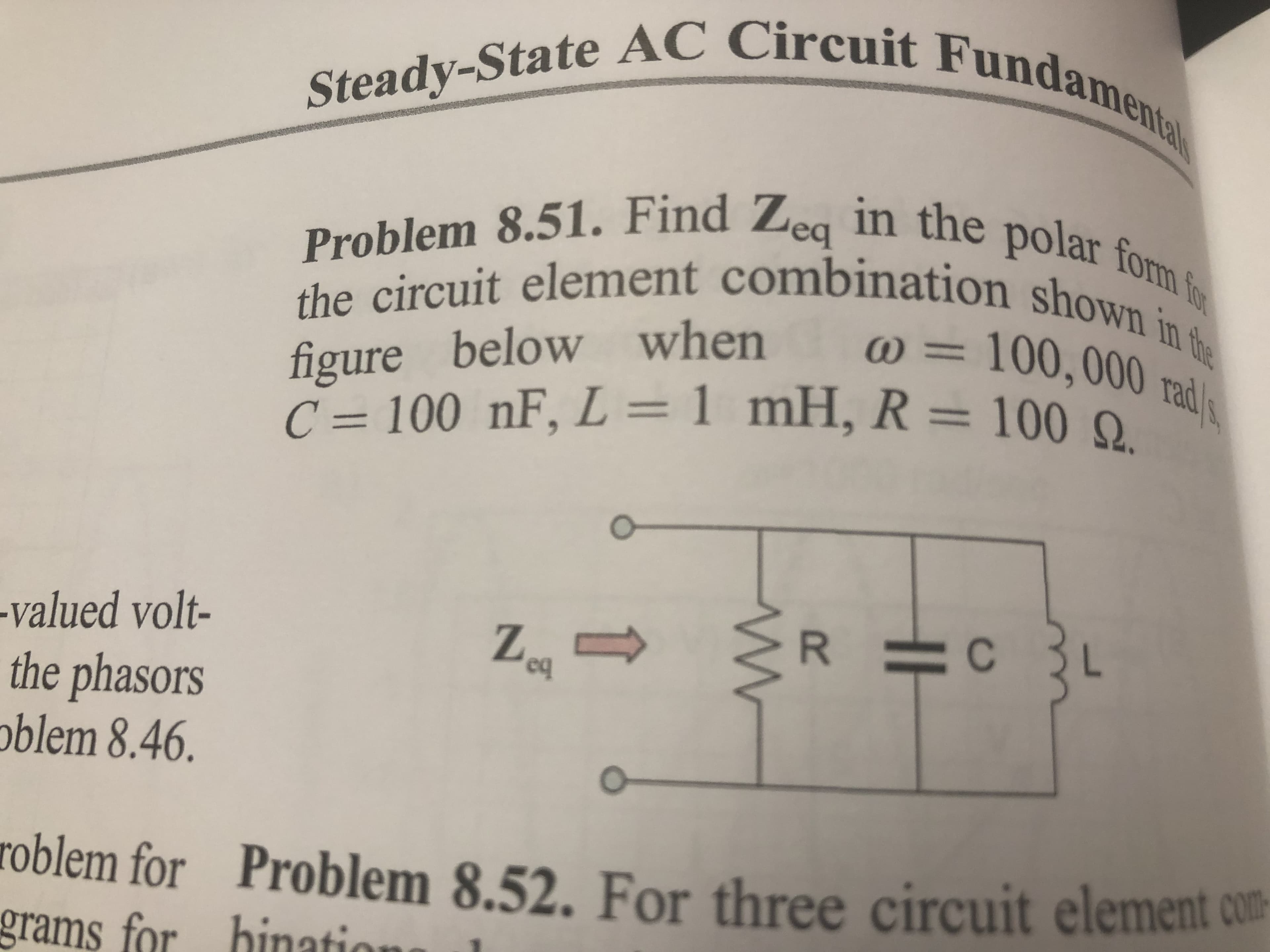 Steady-State AC Circuit Fundamenta
Problem 8.51. Find Zeg in the polar form f
the circuit element combination shown in te
) = .
figure below when
C = 100 nF,
100,000rad
%3D
L = 1 mH, R= 100 0
%3D
-valued volt-
Z.
the phasors
oblem 8.46.
roblem for
Problem 8.52. For three circuit element com-
grams for binatio

