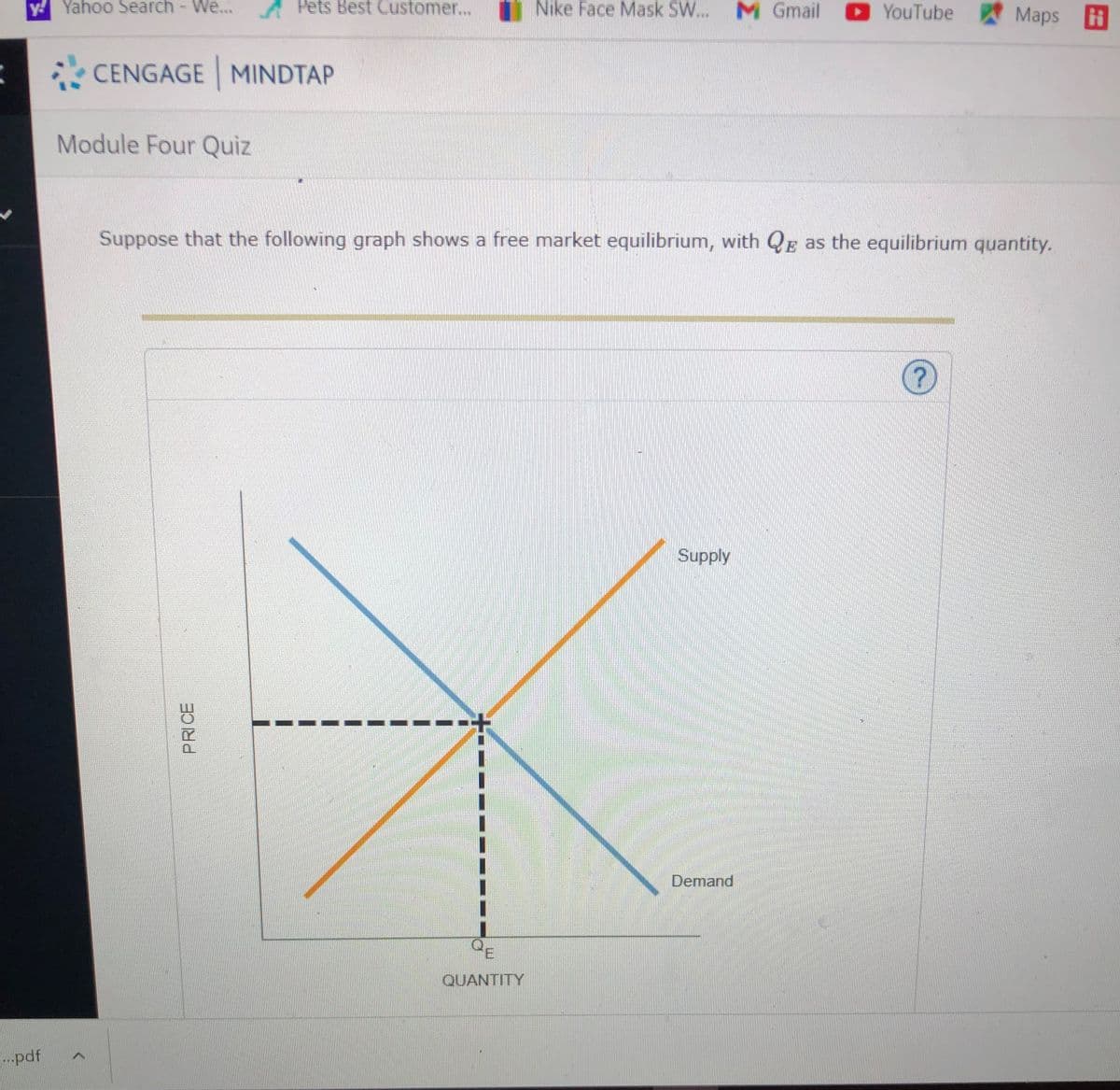 y Yahoo Search - We.
A Pets Best Customer...
Nike Face Mask SW... M Gmail
YouTube Maps H
CENGAGE MINDTAP
Module Four Quiz
Suppose that the following graph shows a free market equilibrium, with QE as the equilibrium quantity.
Supply
Demand
QUANTITY
pdf
PRICE
