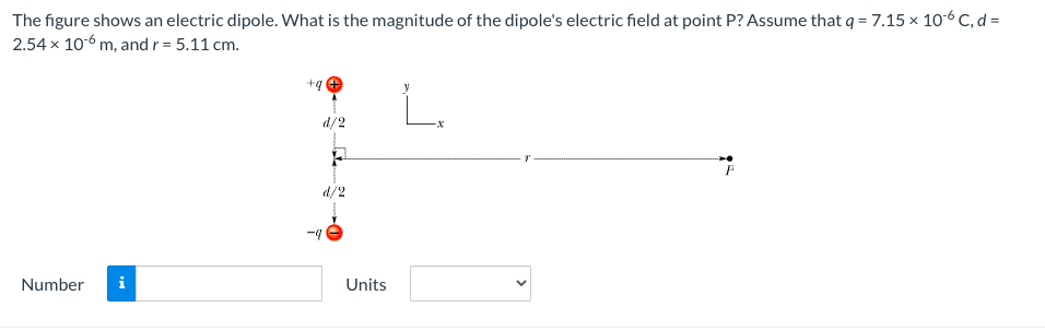 The figure shows an electric dipole. What is the magnitude of the dipole's electric field at point P? Assume that q = 7.15 x 106 C, d=
2.54 x 106 m, and r = 5.11 cm.
+q
d/2
d/2
-4
Number
i
Units
