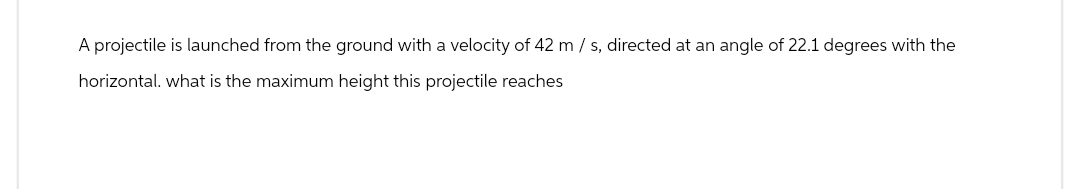 A projectile is launched from the ground with a velocity of 42 m / s, directed at an angle of 22.1 degrees with the
horizontal. what is the maximum height this projectile reaches