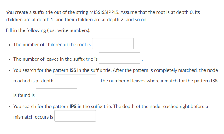 You create a suffix trie out of the string MISSISSIPPI$. Assume that the root is at depth 0, its
children are at depth 1, and their children are at depth 2, and so on.
Fill in the following (just write numbers):
• The number of children of the root is
• The number of leaves in the suffix trie is
You search for the pattern ISS in the suffix trie. After the pattern is completely matched, the node
reached is at depth
. The number of leaves where a match for the pattern ISS
is found is
You search for the pattern IPS in the suffix trie. The depth of the node reached right before a
mismatch occurs is