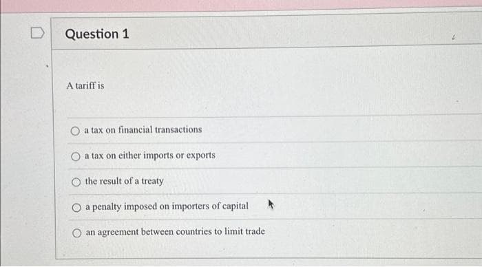 Question 1
A tariff is
O a tax on financial transactions
O a tax on either imports or exports
O the result of a treaty
O a penalty imposed on importers of capital
an agreement between countries to limit trade