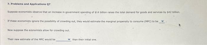 7. Problems and Applications Q7
Suppose economists observe that an increase in government spending of $14 billion raises the total demand for goods and services by $42 billion.
If these economists ignore the possibility of crowding out, they would estimate the marginal propensity to consume (MPC) to be
Now suppose the economists allow for crowding out.
Their new estimate of the MPC would be
than their initial one.