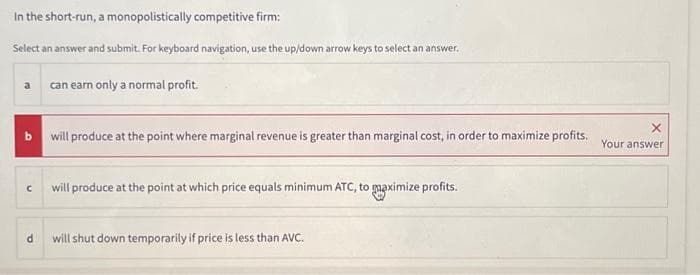 In the short-run, a monopolistically competitive firm:
Select an answer and submit. For keyboard navigation, use the up/down arrow keys to select an answer.
b will produce at the point where marginal revenue is greater than marginal cost, in order to maximize profits. Your answer
C
can earn only a normal profit.
d
will produce at the point at which price equals minimum ATC, to maximize profits.
will shut down temporarily if price is less than AVC.