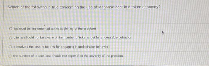 Which of the following is true concerning the use of response cost in a token economy?
O it should be implemented at the beginning of the program
O clients should not be aware of the number of tokens lost for undesirable behavior
O it involves the loss of tokens for engaging in undesirable behavior
O the number of tokens lost should not depend on the severity of the problem