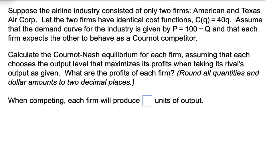 Suppose the airline industry consisted of only two firms: American and Texas
Air Corp. Let the two firms have identical cost functions, C(q) = 40q. Assume
that the demand curve for the industry is given by P = 100-Q and that each
firm expects the other to behave as a Cournot competitor.
Calculate the Cournot-Nash equilibrium for each firm, assuming that each
chooses the output level that maximizes its profits when taking its rival's
output as given. What are the profits of each firm? (Round all quantities and
dollar amounts to two decimal places.)
When competing, each firm will produce
units of output.