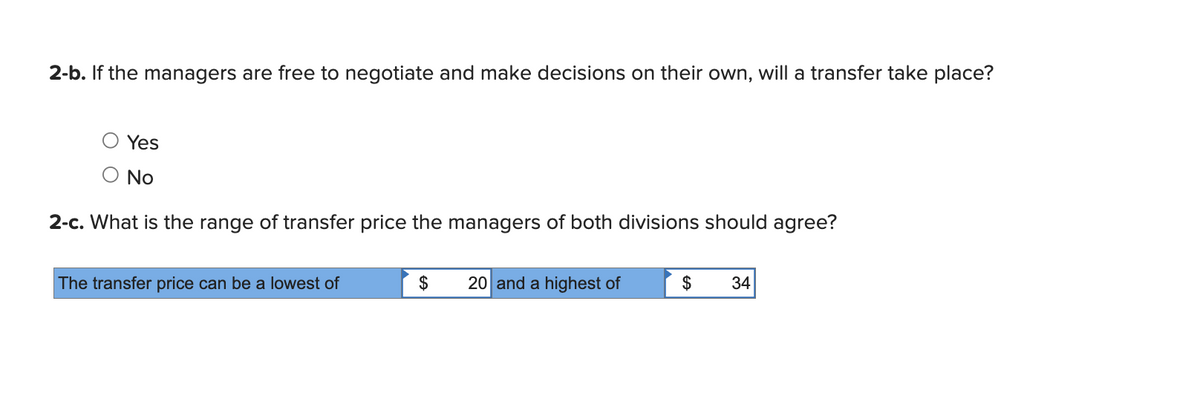 2-b. If the managers are free to negotiate and make decisions on their own, will a transfer take place?
Yes
No
2-c. What is the range of transfer price the managers of both divisions should agree?
The transfer price can be a lowest of
$
20 and a highest of
$
34