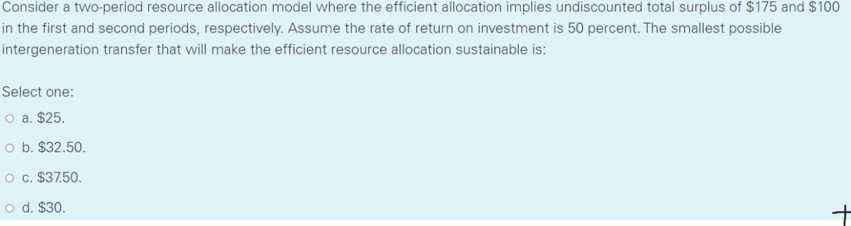 Consider a two-period resource allocation model where the efficient allocation implies undiscounted total surplus of $175 and $100
in the first and second periods, respectively. Assume the rate of return on investment is 50 percent. The smallest possible
intergeneration transfer that will make the efficient resource allocation sustainable is:
Select one:
O a. $25.
o b. $32.50.
O c. $37.50.
O d. $30.