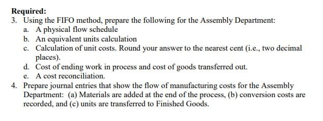 Required:
3. Using the FIFO method, prepare the following for the Assembly Department:
a. A physical flow schedule
b. An equivalent units calculation
c. Calculation of unit costs. Round your answer to the nearest cent (i.e., two decimal
places).
d. Cost of ending work in process and cost of goods transferred out.
e. A cost reconciliation.
4. Prepare journal entries that show the flow of manufacturing costs for the Assembly
Department: (a) Materials are added at the end of the process, (b) conversion costs are
recorded, and (c) units are transferred to Finished Goods.
