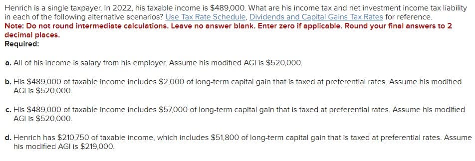 Henrich is a single taxpayer. In 2022, his taxable income is $489,000. What are his income tax and net investment income tax liability
in each of the following alternative scenarios? Use Tax Rate Schedule, Dividends and Capital Gains Tax Rates for reference.
Note: Do not round intermediate calculations. Leave no answer blank. Enter zero if applicable. Round your final answers to 2
decimal places.
Required:
a. All of his income is salary from his employer. Assume his modified AGI is $520,000.
b. His $489,000 of taxable income includes $2,000 of long-term capital gain that is taxed at preferential rates. Assume his modified
AGI is $520,000.
c. His $489,000 of taxable income includes $57,000 of long-term capital gain that is taxed at preferential rates. Assume his modified
AGI is $520,000.
d. Henrich has $210,750 of taxable income, which includes $51,800 of long-term capital gain that is taxed at preferential rates. Assume
his modified AGI is $219,000.