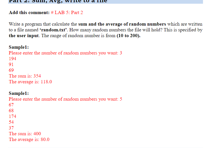 Add this comment: # LAB 5: Part 2
Write a program that calculate the sum and the average of random numbers which are written
to a file named 'random.txt'. How many random numbers the file will hold? This is specified by
the user input. The range of random number is from (10 to 200).
Sample1:
Please enter the number of random numbers you want: 3
194
91
69
The sum is: 354
The average is: 118.0
Sample1:
Please enter the number of random numbers you want: 5
67
68
174
54
37
The sum is: 400
The average is: 80.0
