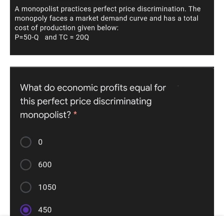 A monopolist practices perfect price discrimination. The
monopoly faces a market demand curve and has a total
cost of production given below:
P=50-Q and TC = 20Q
%3D
What do economic profits equal for
this perfect price discriminating
monopolist? *
600
1050
450

