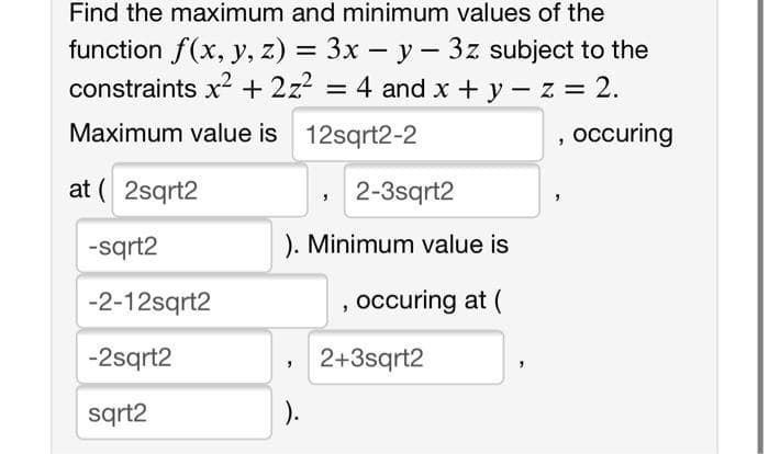 Find the maximum and minimum values of the
function f(x, y, z) = 3x – y – 3z subject to the
constraints x + 2z? = 4 and x +y- z 2.
%3D
Maximum value is 12sqrt2-2
, occuring
at ( 2sqrt2
, 2-3sqrt2
-sqrt2
). Minimum value is
-2-12sqrt2
occuring at (
-2sqrt2
2+3sqrt2
sqrt2
).
