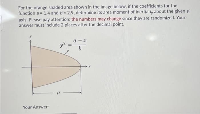 For the orange shaded area shown in the image below, if the coefficients for the
function a = 1.4 and b= 2.9, determine its area moment of inertia ly about the given y-
axis. Please pay attention: the numbers may change since they are randomized. Your
answer must include 2 places after the decimal point.
а - х
y2 :
%3D
Your Answer:
