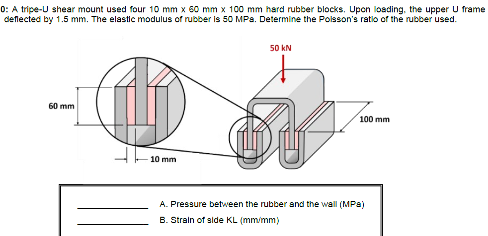 0: A tripe-U shear mount used four 10 mm x 60 mm x 100 mm hard rubber blocks. Upon loading, the upper U frame
deflected by 1.5 mm. The elastic modulus of rubber is 50 MPa. Determine the Poisson's ratio of the rubber used.
50 kN
60 mm
100 mm
10 mm
A. Pressure between the rubber and the wall (MPa)
B. Strain of side KL (mm/mm)
