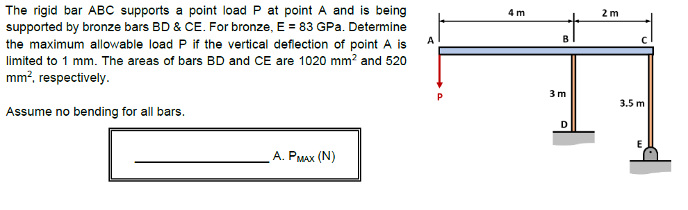 The rigid bar ABC supports a point load P at point A and is being
supported by bronze bars BD & CE. For bronze, E = 83 GPa. Determine
4 m
2 m
A
the maximum allowable load P if the vertical deflection of point A is
limited to 1 mm. The areas of bars BD and CE are 1020 mm? and 520
mm?, respectively.
3 m
P
3.5 m
Assume no bending for all bars.
D
А. РМАХ (N)
