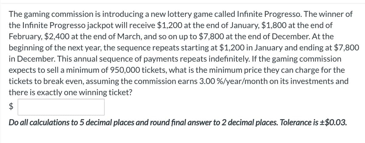 The gaming commission is introducing a new lottery game called Infinite Progresso. The winner of
the Infinite Progresso jackpot will receive $1,200 at the end of January, $1,800 at the end of
February, $2,400 at the end of March, and so on up to $7,800 at the end of December. At the
beginning of the next year, the sequence repeats starting at $1,200 in January and ending at $7,800
in December. This annual sequence of payments repeats indefinitely. If the gaming commission
expects to sell a minimum of 950,000 tickets, what is the minimum price they can charge for the
tickets to break even, assuming the commission earns 3.00 %/year/month on its investments and
there is exactly one winning ticket?
$
Do all calculations to 5 decimal places and round final answer to 2 decimal places. Tolerance is ±$0.03.