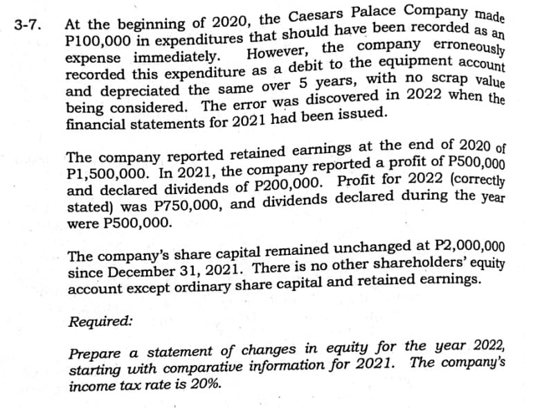 3-7.
At the beginning of 2020, the Caesars Palace Company made
P100,000 in expenditures that should have been recorded as an
expense immediately.
However, the company erroneously
recorded this expenditure as a debit to the equipment account
and depreciated the same over 5 years, with no scrap value
being considered. The error was discovered in 2022 when the
financial statements for 2021 had been issued.
The company reported retained earnings at the end of 2020 of
P1,500,000. In 2021, the company reported a profit of P500,000
and declared dividends of P200,000. Profit for 2022 (correctly
stated) was P750,000, and dividends declared during the year
were P500,000.
The company's share capital remained unchanged at P2,000,000
since December 31, 2021. There is no other shareholders' equity
account except ordinary share capital and retained earnings.
Required:
Prepare a statement of changes in equity for the year 2022,
starting with comparative information for 2021. The company's
income tax rate is 20%.