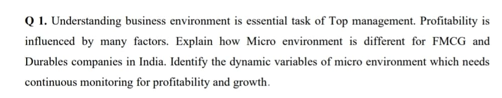 Q 1. Understanding business environment is essential task of Top management. Profitability is
influenced by many factors. Explain how Micro environment is different for FMCG and
Durables companies in India. Identify the dynamic variables of micro environment which needs
continuous monitoring for profitability and growth.
