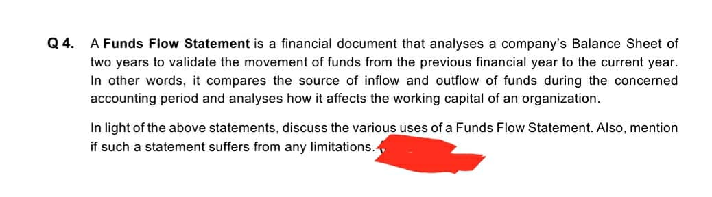 Q 4.
A Funds Flow Statement is a financial document that analyses a company's Balance Sheet of
two years to validate the movement of funds from the previous financial year to the current year.
In other words, it compares the source of inflow and outflow of funds during the concerned
accounting period and analyses how it affects the working capital of an organization.
In light of the above statements, discuss the various uses of a Funds Flow Statement. Also, mention
if such a statement suffers from any limitations.
