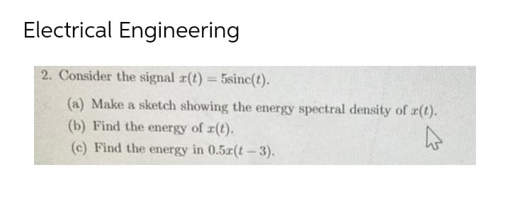 Electrical Engineering
2. Consider the signal r(t) = 5sinc(t).
(a) Make a sketch showing the energy spectral density of r(t).
(b) Find the energy of r(t).
4
(c) Find the energy in 0.52(t-3).