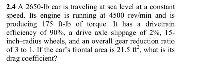 2.4 A 2650-lb car is traveling at sea level at a constant
speed. Its engine is running at 4500 rev/min and is
producing 175 ft-lb of torque. It has a drivetrain
efficiency of 90%, a drive axle slippage of 2%, 15-
inch-radius wheels, and an overall gear reduction ratio
of 3 to 1. If the car's frontal area is 21.5 ft², what is its
drag coefficient?