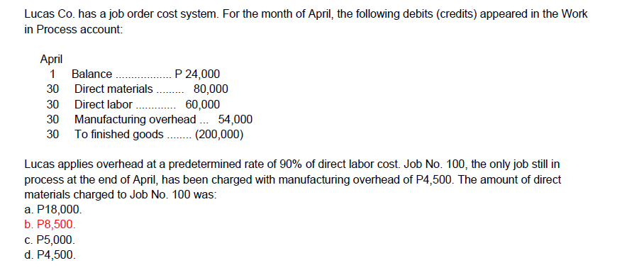 Lucas Co. has a job order cost system. For the month of April, the following debits (credits) appeared in the Work
in Process account:
Аpril
P 24,000
.. 80,000
60,000
1 Balance.
30 Direct materials
30 Direct labor .
30 Manufacturing overhead . 54,000
30 To finished goods. (200,000)
Lucas applies overhead at a predetermined rate of 90% of direct labor cost. Job No. 100, the only job still in
process at the end of April, has been charged with manufacturing overhead of P4,500. The amount of direct
materials charged to Job No. 100 was:
a. P18,000.
b. P8,500.
с. Р5,000.
d. P4,500.
