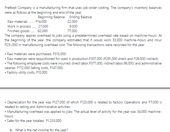 Prettiest Company is a manufacturing firm that uses job-order costing. The company's inventory balances
were as follows at the beginning and end of the year:
Beginning Balance Ending Balance
22,000
Raw materials . P14,000
Work in process . 27,000
Finished goods . 62,000
The company applies overhead to jobs using a predetermined overhead rate based on machine-hours. At
the beginning of the year, the company estimated that it would work 33,000 machine-hours and incur
P231,000 in manufacturing overhead cost. The following transactions were recorded for the year:
9.000
77,000
• Raw materials were purchased, P315,000.
• Raw materials were requisitioned for used in production,P307,000 (P281,000 direct and P26,000 indirect).
• The following employee costs were incurred: direct labor,P377,000; indirect labor,96,000; and administrative
salaries, P172,000.Selling costs, P147,000.
• Factory utility costs, P10,000.
• Depreciation for the year was P127,000 of which P120,000 is related to factory Operations and P7,000 is
related to selling and Administrative activities.
• Manufacturing overhead was applied to jobs. The actual level of activity for the year was 34,000 machine-
hours.
• Sales for the year totalled P1,253,000
6. What is the net income for the year?
