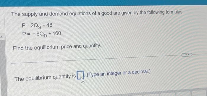The supply and demand equations of a good are given by the following formulas
P=2Qs +48
P= -6QD+ 160
Find the equilibrium price and quantity.
The equilibrium quantity is. (Type an integer or a decimal.)
***