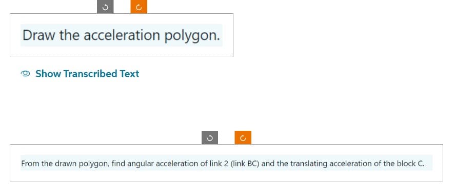 Draw the acceleration polygon.
Show Transcribed Text
C
U
From the drawn polygon, find angular acceleration of link 2 (link BC) and the translating acceleration of the block C.