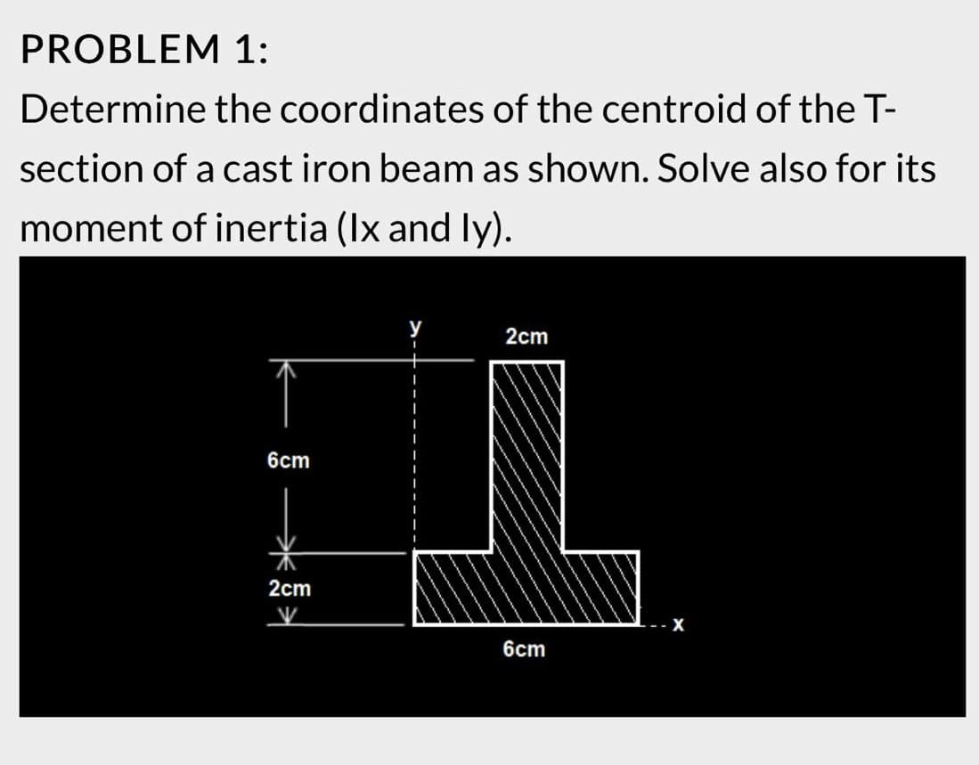 PROBLEM 1:
Determine the coordinates of the centroid of the T-
section of a cast iron beam as shown. Solve also for its
moment of inertia (Ix and ly).
6cm
2cm
⇒
2cm
6cm