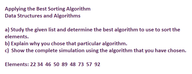 Applying the Best Sorting Algorithm
Data Structures and Algorithms
a) Study the given list and determine the best algorithm to use to sort the
elements.
b) Explain why you chose that particular algorithm.
c) Show the complete simulation using the algorithm that you have chosen.
Elements: 22 34 46 50 89 48 73 57 92