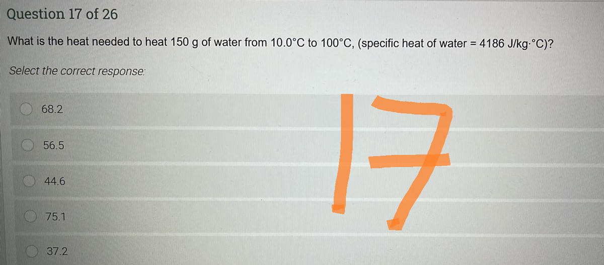 Question 17 of 26
What is the heat needed to heat 150 g of water from 10.0°C to 100°C, (specific heat of water = 4186 J/kg-°C)?
Select the correct response:
68.2
56.5
44.6
75.1
37.2
ㅋ