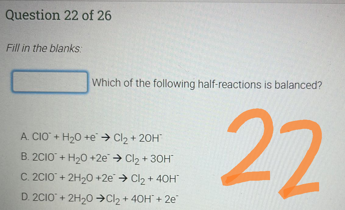 Question 22 of 26
Fill in the blanks:
Which of the following half-reactions is balanced?
A. CIO + H₂O +e → Cl₂ + 20H™
B. 2C10+ H₂O +2e → Cl₂ +30H™
C. 2C1O + 2H₂O +2e → Cl₂ + 40H™
D. 2CIO + 2H₂0 ➜Cl₂ + 40H + 2e
22