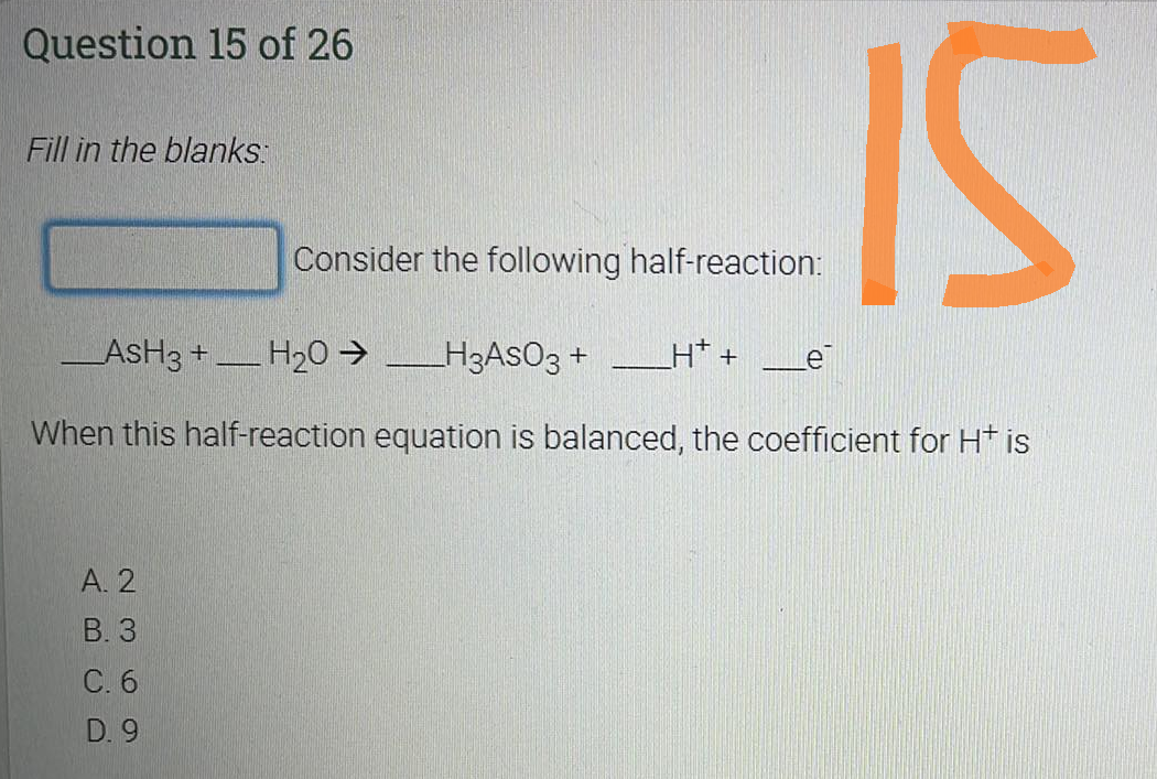 Question 15 of 26
Fill in the blanks:
A. 2
B. 3
H*+ Le
_ASH3 + H₂O → _______H3ASO3 +
When this half-reaction equation is balanced, the coefficient for H+ is
C. 6
D. 9
Consider the following half-reaction:
PENSIO
IS