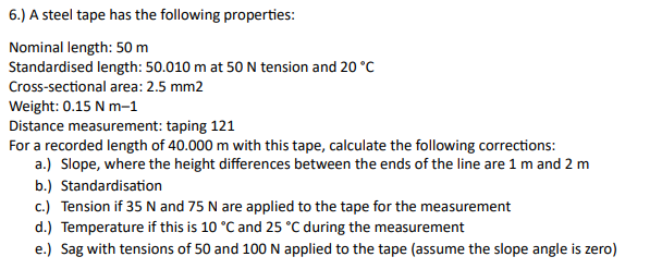 6.) A steel tape has the following properties:
Nominal length: 50 m
Standardised length: 50.010 m at 50 N tension and 20 °C
Cross-sectional area: 2.5 mm2
Weight: 0.15 N m-1
Distance measurement: taping 121
For a recorded length of 40.000 m with this tape, calculate the following corrections:
a.) Slope, where the height differences between the ends of the line are 1 m and 2 m
b.) Standardisation
c.) Tension if 35 N and 75 N are applied to the tape for the measurement
d.) Temperature if this is 10 °C and 25 °C during the measurement
e.) Sag with tensions of 50 and 100 N applied to the tape (assume the slope angle is zero)